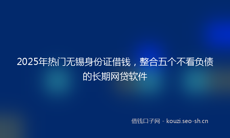 2025年热门无锡身份证借钱，整合五个不看负债的长期网贷软件