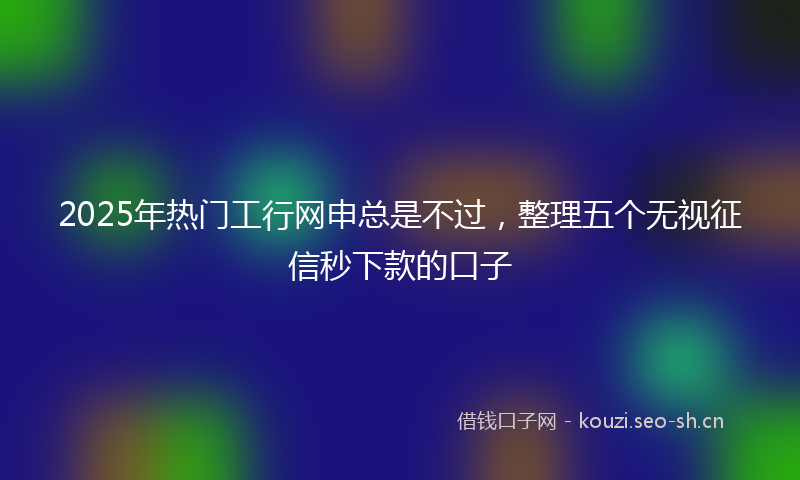 2025年热门工行网申总是不过，整理五个无视征信秒下款的口子