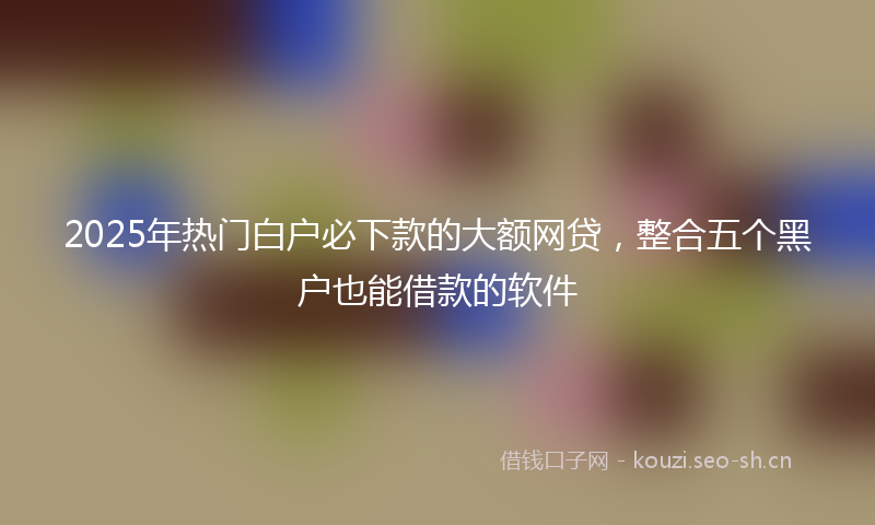 2025年热门白户必下款的大额网贷，整合五个黑户也能借款的软件