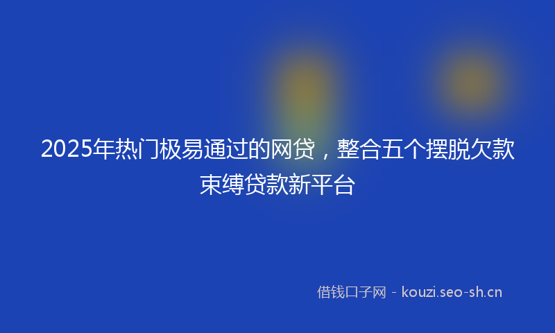 2025年热门极易通过的网贷，整合五个摆脱欠款束缚贷款新平台
