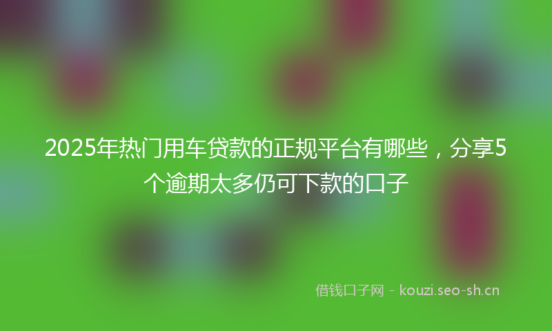 2025年热门用车贷款的正规平台有哪些，分享5个逾期太多仍可下款的口子