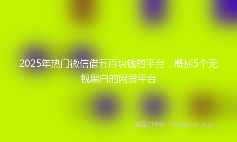 2025年热门微信借五百块钱的平台，概括5个无视黑白的网贷平台