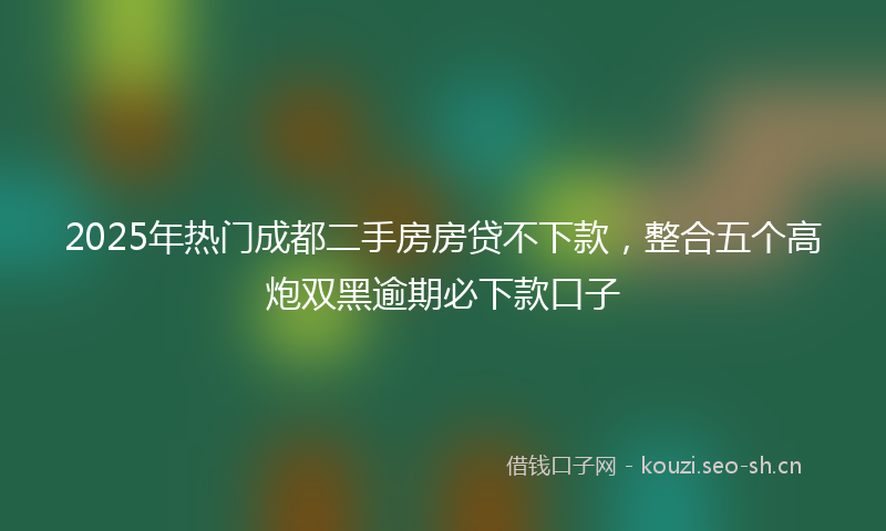 2025年热门成都二手房房贷不下款，整合五个高炮双黑逾期必下款口子