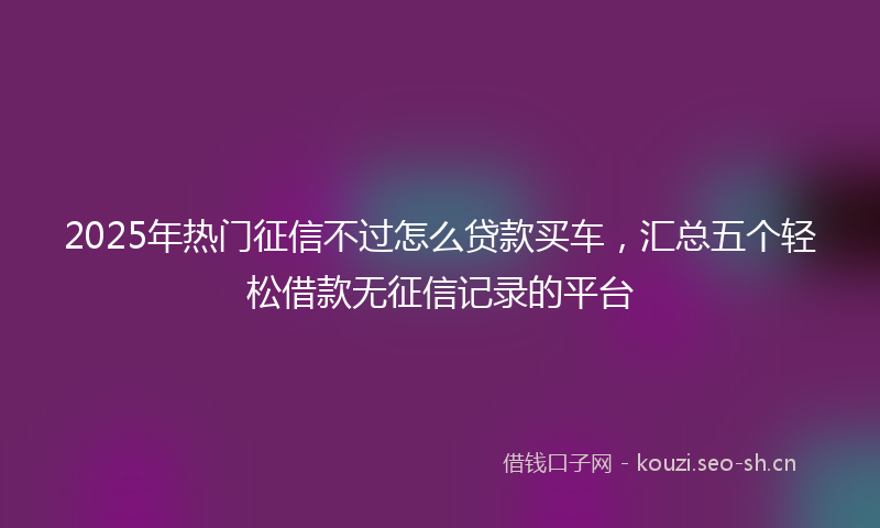 2025年热门征信不过怎么贷款买车，汇总五个轻松借款无征信记录的平台