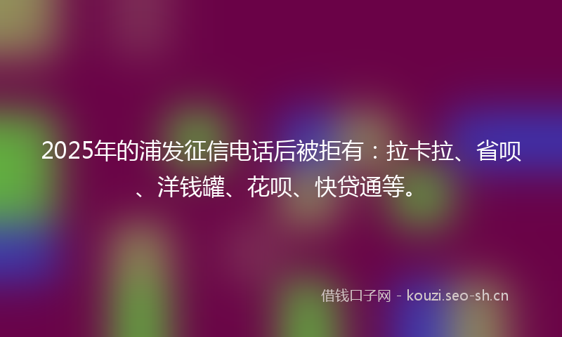 2025年的浦发征信电话后被拒有：拉卡拉、省呗、洋钱罐、花呗、快贷通等。