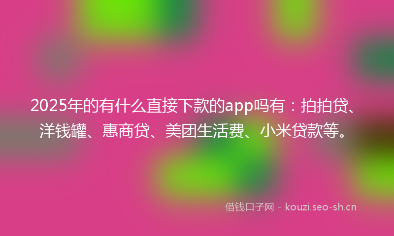 2025年的有什么直接下款的app吗有：拍拍贷、洋钱罐、惠商贷、美团生活费、小米贷款等。