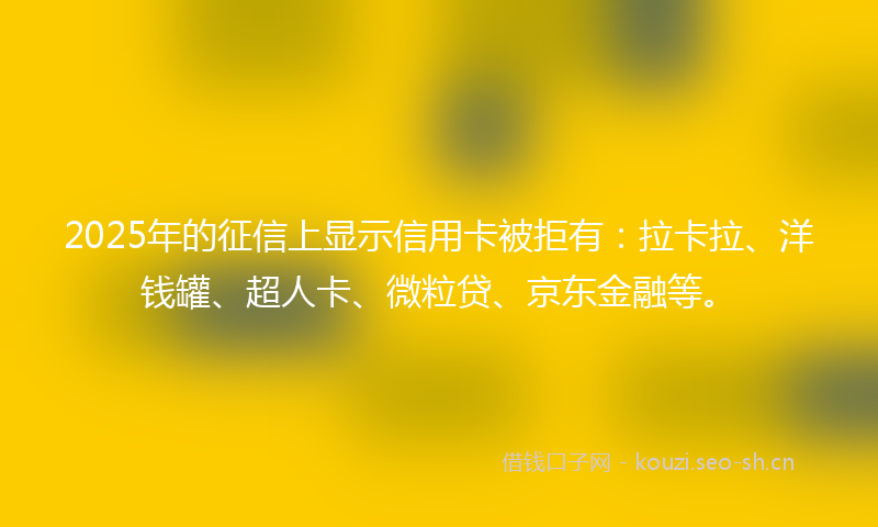 2025年的征信上显示信用卡被拒有：拉卡拉、洋钱罐、超人卡、微粒贷、京东金融等。
