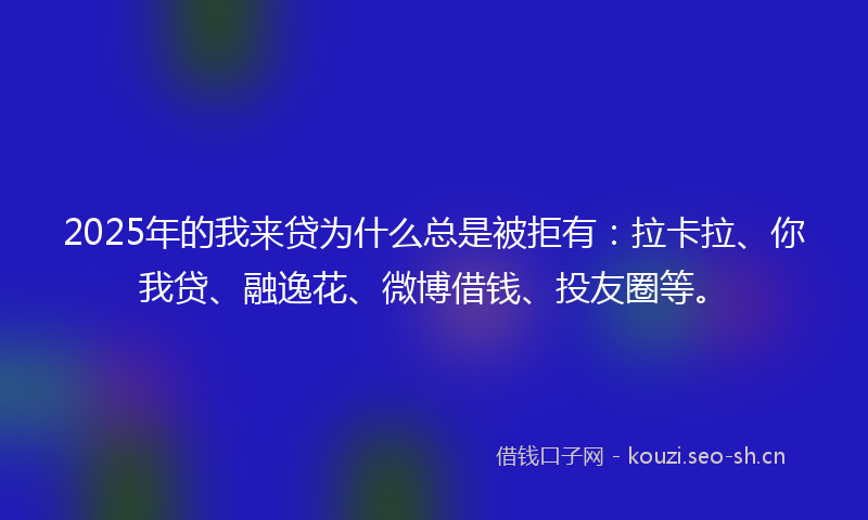 2025年的我来贷为什么总是被拒有：拉卡拉、你我贷、融逸花、微博借钱、投友圈等。