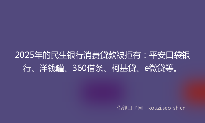 2025年的民生银行消费贷款被拒有：平安口袋银行、洋钱罐、360借条、柯基贷、e微贷等。