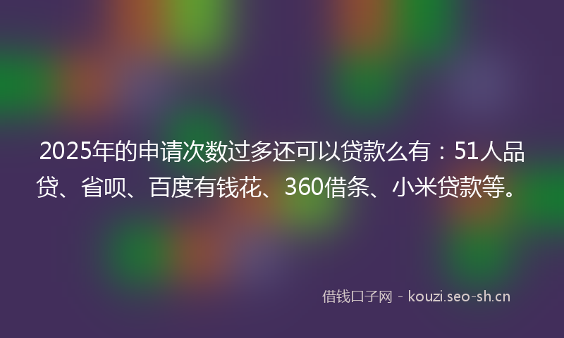2025年的申请次数过多还可以贷款么有：51人品贷、省呗、百度有钱花、360借条、小米贷款等。