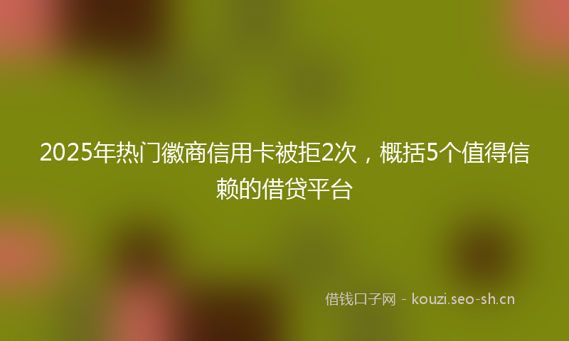 2025年热门徽商信用卡被拒2次，概括5个值得信赖的借贷平台