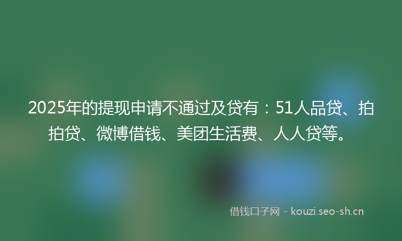2025年的提现申请不通过及贷有:51人品贷、拍拍贷、微博借钱、美团生活费、人人贷等。