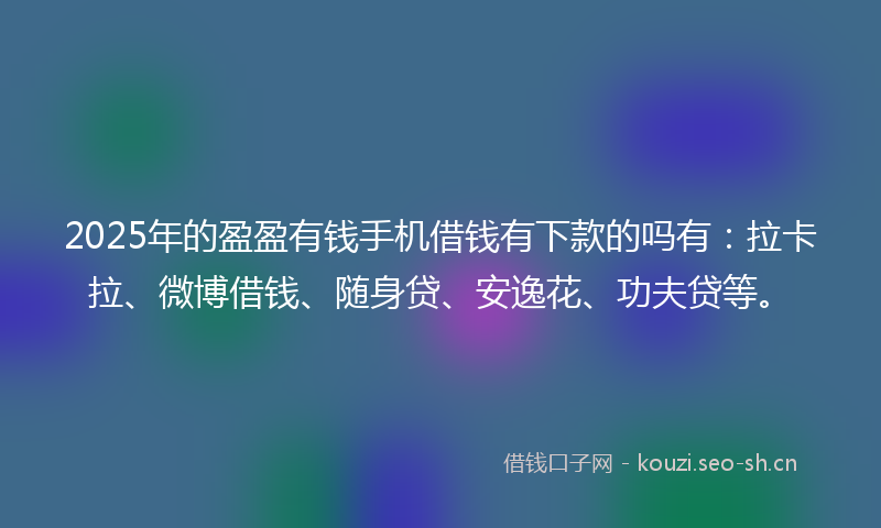 2025年的盈盈有钱手机借钱有下款的吗有：拉卡拉、微博借钱、随身贷、安逸花、功夫贷等。