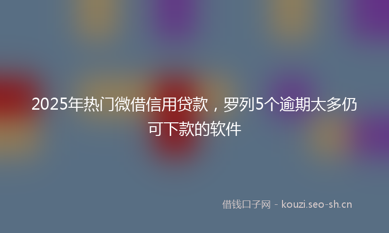 2025年热门微借信用贷款，罗列5个逾期太多仍可下款的软件