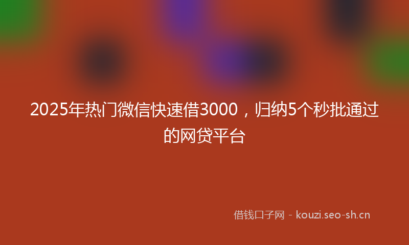 2025年热门微信快速借3000，归纳5个秒批通过的网贷平台
