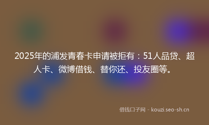 2025年的浦发青春卡申请被拒有：51人品贷、超人卡、微博借钱、替你还、投友圈等。