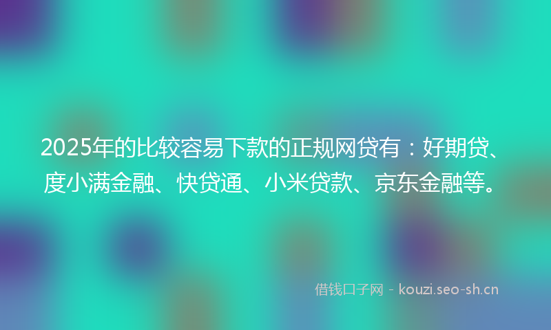 2025年的比较容易下款的正规网贷有：好期贷、度小满金融、快贷通、小米贷款、京东金融等。