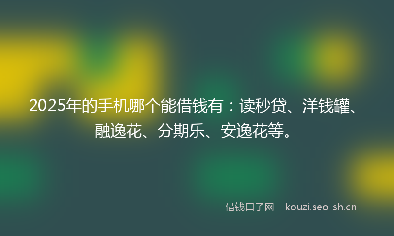 2025年的手机哪个能借钱有：读秒贷、洋钱罐、融逸花、分期乐、安逸花等。