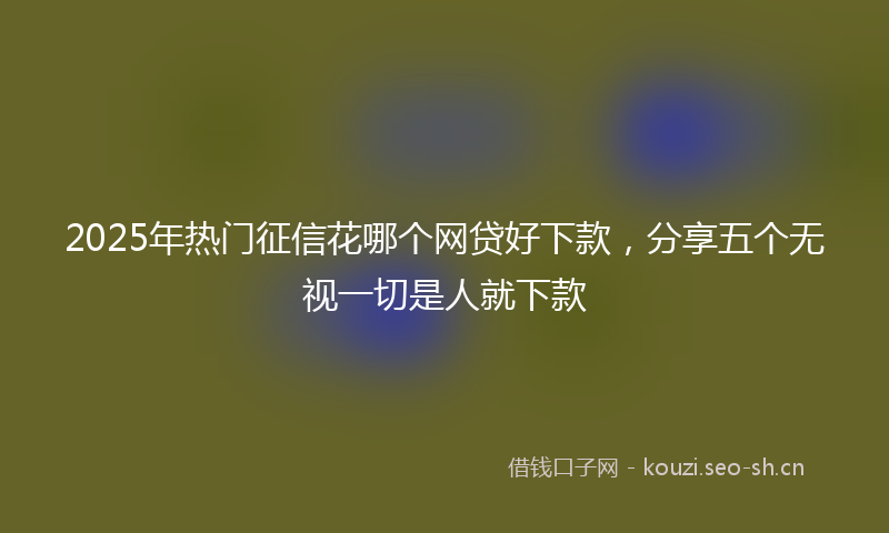 2025年热门征信花哪个网贷好下款,分享五个无视一切是人就下款