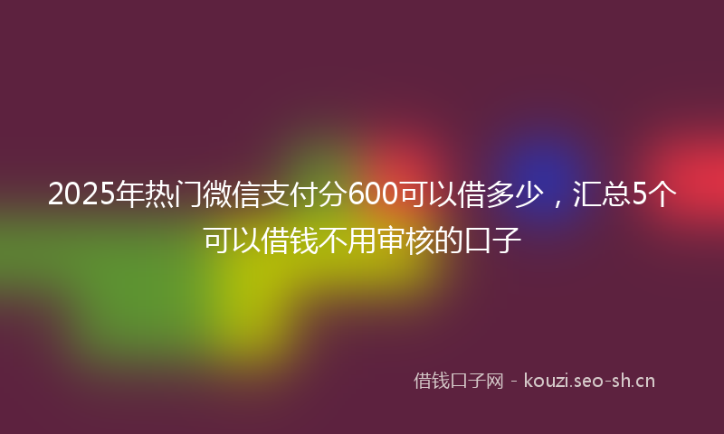 2025年热门微信支付分600可以借多少，汇总5个可以借钱不用审核的口子