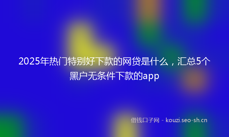 2025年热门特别好下款的网贷是什么，汇总5个黑户无条件下款的app
