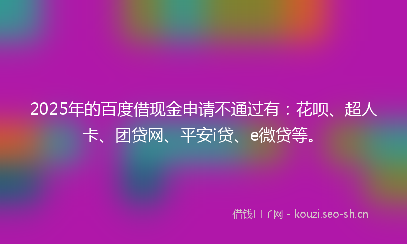 2025年的百度借现金申请不通过有：花呗、超人卡、团贷网、平安i贷、e微贷等。