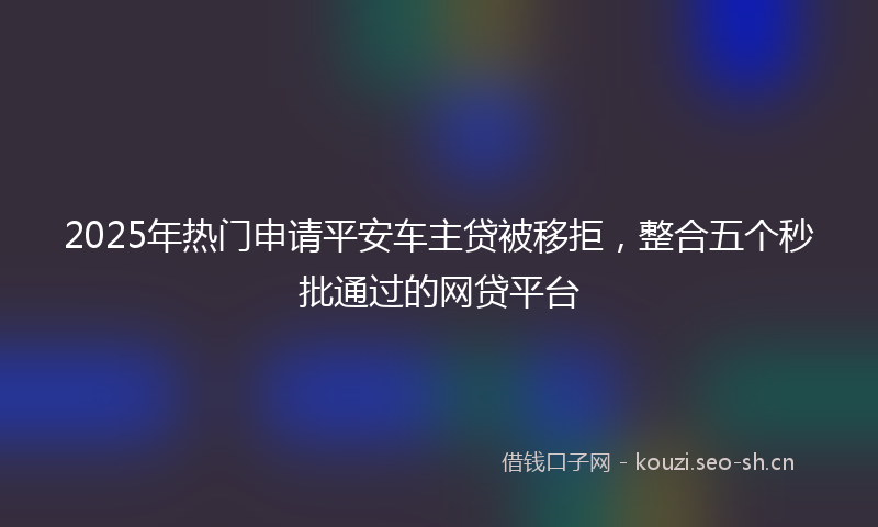 2025年热门申请平安车主贷被移拒,整合五个秒批通过的网贷平台