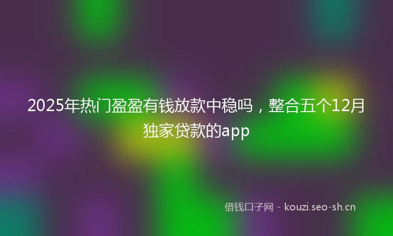 2025年热门盈盈有钱放款中稳吗，整合五个12月独家贷款的app