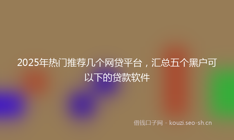 2025年热门推荐几个网贷平台，汇总五个黑户可以下的贷款软件