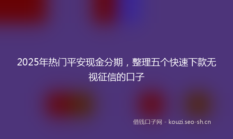 2025年热门平安现金分期，整理五个快速下款无视征信的口子