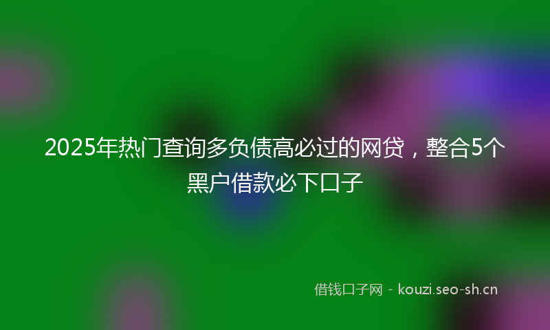 2025年热门查询多负债高必过的网贷，整合5个黑户借款必下口子