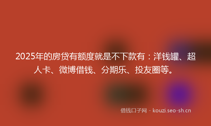 2025年的房贷有额度就是不下款有：洋钱罐、超人卡、微博借钱、分期乐、投友圈等。