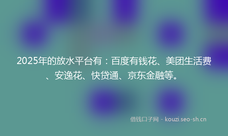 2025年的放水平台有:百度有钱花、美团生活费、安逸花、快贷通、京东金融等。