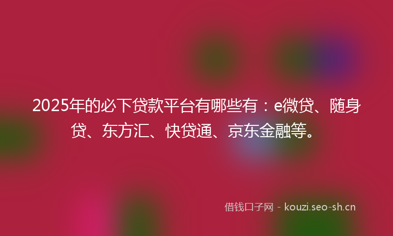 2025年的必下贷款平台有哪些有：e微贷、随身贷、东方汇、快贷通、京东金融等。