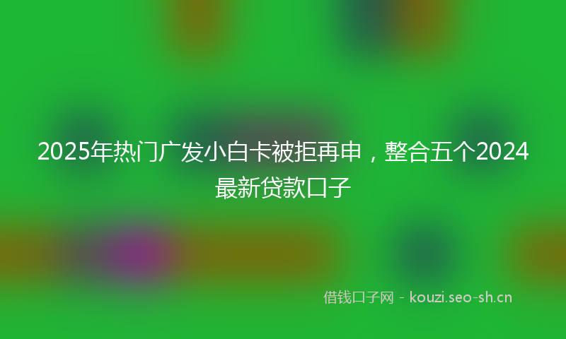 2025年热门广发小白卡被拒再申，整合五个2024最新贷款口子