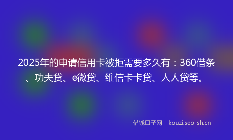 2025年的申请信用卡被拒需要多久有：360借条、功夫贷、e微贷、维信卡卡贷、人人贷等。