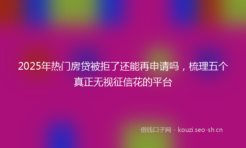 2025年热门房贷被拒了还能再申请吗，梳理五个真正无视征信花的平台