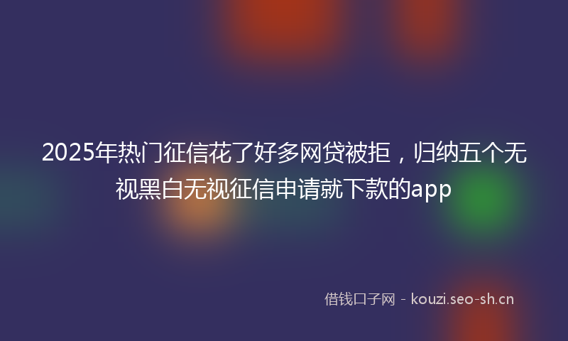 2025年热门征信花了好多网贷被拒，归纳五个无视黑白无视征信申请就下款的app