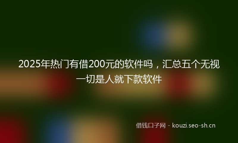 2025年热门有借200元的软件吗，汇总五个无视一切是人就下款软件