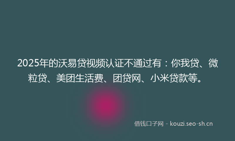 2025年的沃易贷视频认证不通过有：你我贷、微粒贷、美团生活费、团贷网、小米贷款等。