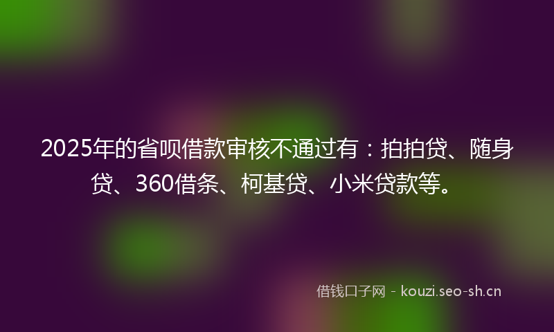 2025年的省呗借款审核不通过有：拍拍贷、随身贷、360借条、柯基贷、小米贷款等。