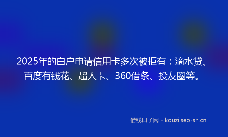 2025年的白户申请信用卡多次被拒有：滴水贷、百度有钱花、超人卡、360借条、投友圈等。