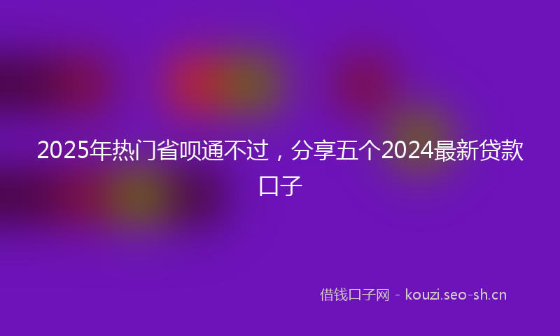 2025年热门省呗通不过，分享五个2024最新贷款口子
