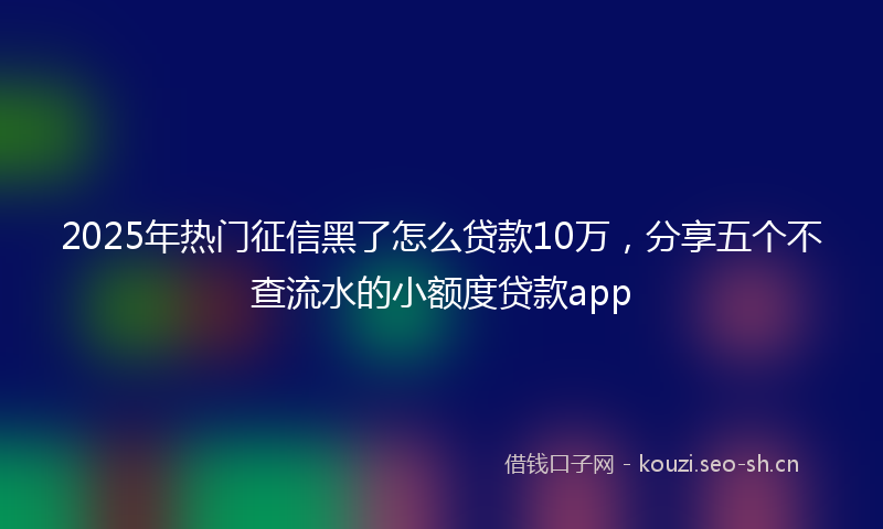2025年热门征信黑了怎么贷款10万,分享五个不查流水的小额度贷款app