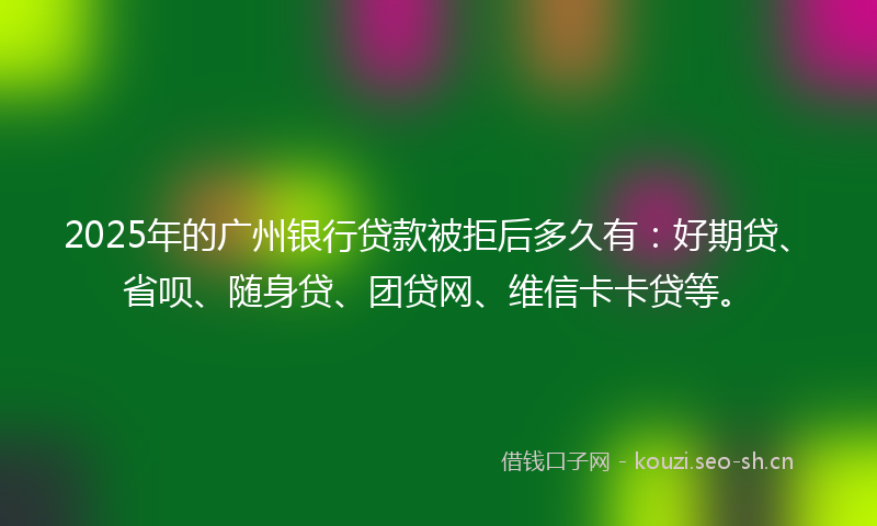 2025年的广州银行贷款被拒后多久有:好期贷、省呗、随身贷、团贷网、维信卡卡贷等。