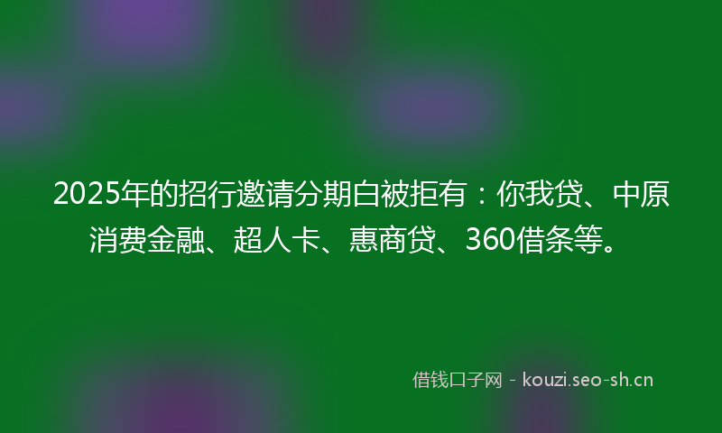 2025年的招行邀请分期白被拒有：你我贷、中原消费金融、超人卡、惠商贷、360借条等。