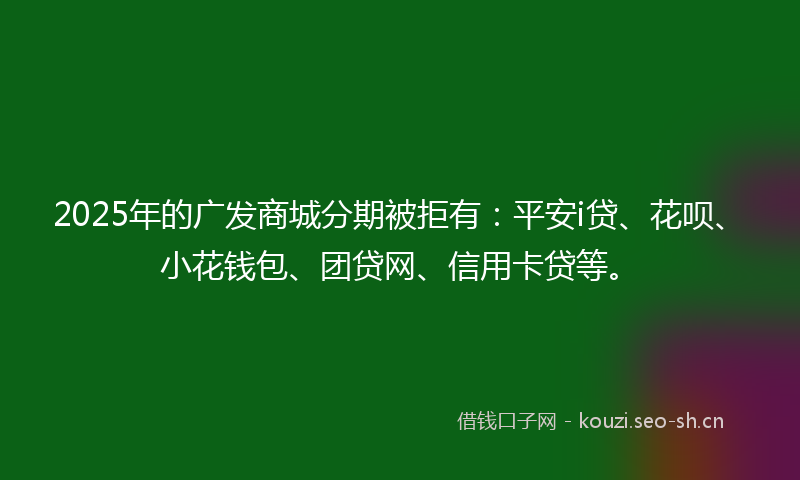 2025年的广发商城分期被拒有：平安i贷、花呗、小花钱包、团贷网、信用卡贷等。