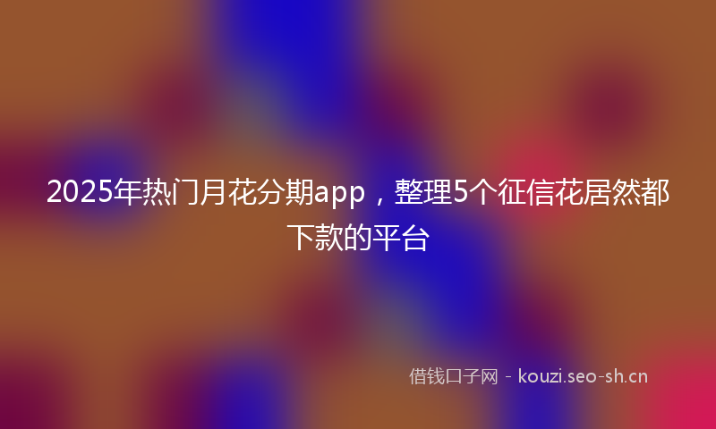 2025年热门月花分期app，整理5个征信花居然都下款的平台