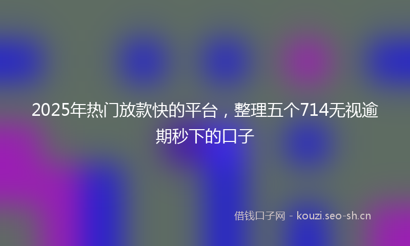 2025年热门放款快的平台，整理五个714无视逾期秒下的口子