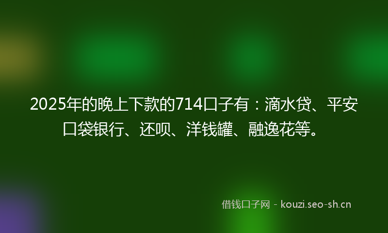 2025年的晚上下款的714口子有：滴水贷、平安口袋银行、还呗、洋钱罐、融逸花等。